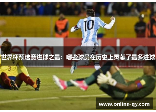 世界杯预选赛进球之最：哪些球员在历史上贡献了最多进球