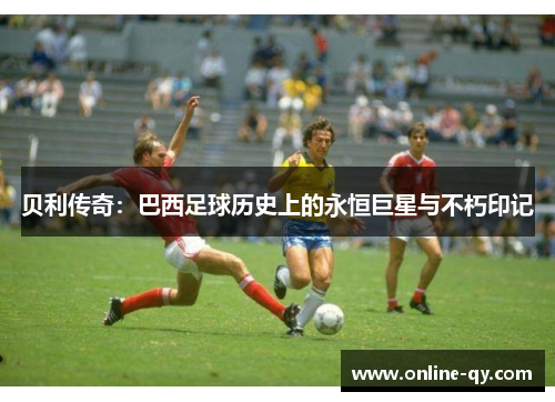 贝利传奇：巴西足球历史上的永恒巨星与不朽印记