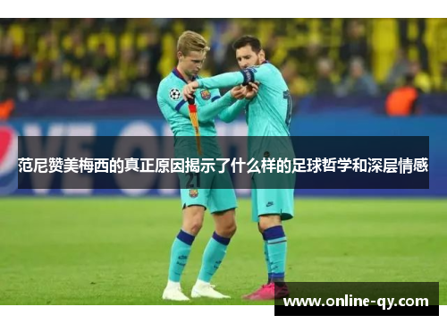 范尼赞美梅西的真正原因揭示了什么样的足球哲学和深层情感